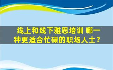 线上和线下雅思培训 哪一种更适合忙碌的职场人士？